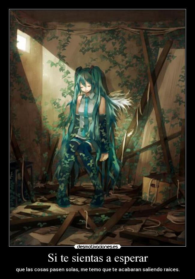 Si te sientas a esperar - que las cosas pasen solas, me temo que te acabaran saliendo raíces.