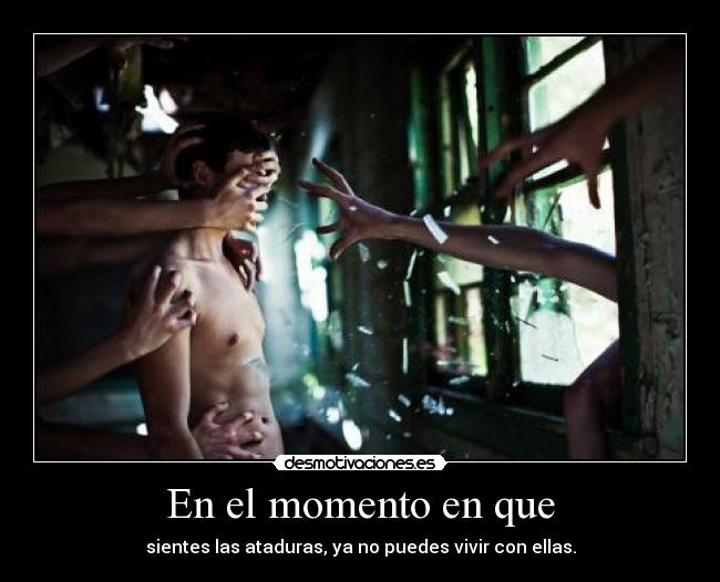 En el momento en que - sientes las ataduras, ya no puedes vivir con ellas.