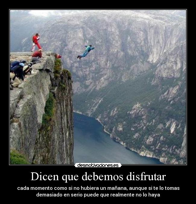 Dicen que debemos disfrutar - cada momento como si no hubiera un mañana, aunque si te lo tomas
demasiado en serio puede que realmente no lo haya