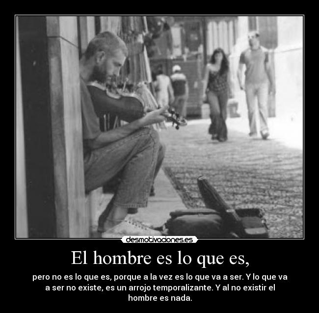 El hombre es lo que es, - pero no es lo que es, porque a la vez es lo que va a ser. Y lo que va
a ser no existe, es un arrojo temporalizante. Y al no existir el
hombre es nada.