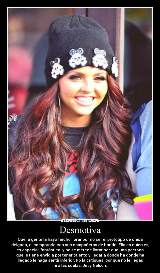 Desmotiva - Que la gente la haya hecho llorar por no ser el prototipo de chica
delgada, al compararla con sus compañeras de banda. Ella es quien es,
es especial, fantástica  y no se merece llorar por que una persona
que le tiene envidia por tener talento y llegar a donde ha donde ha
llegado le haga sentir inferior. No la critiques, por que no le llegas
ni a las suelas. Jesy Nelson.