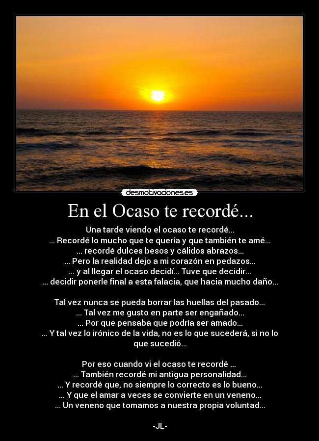 En el Ocaso te recordé... - Una tarde viendo el ocaso te recordé...
... Recordé lo mucho que te quería y que también te amé...
... recordé dulces besos y cálidos abrazos...
... Pero la realidad dejo a mi corazón en pedazos...
... y al llegar el ocaso decidí... Tuve que decidir...
... decidir ponerle final a esta falacia, que hacia mucho daño...

Tal vez nunca se pueda borrar las huellas del pasado...
... Tal vez me gusto en parte ser engañado...
... Por que pensaba que podría ser amado...
... Y tal vez lo irónico de la vida, no es lo que sucederá, si no lo que sucedió...

Por eso cuando vi el ocaso te recordé ... 
... También recordé mi antigua personalidad...
... Y recordé que, no siempre lo correcto es lo bueno...
... Y que el amar a veces se convierte en un veneno...
... Un veneno que tomamos a nuestra propia voluntad...

-JL-