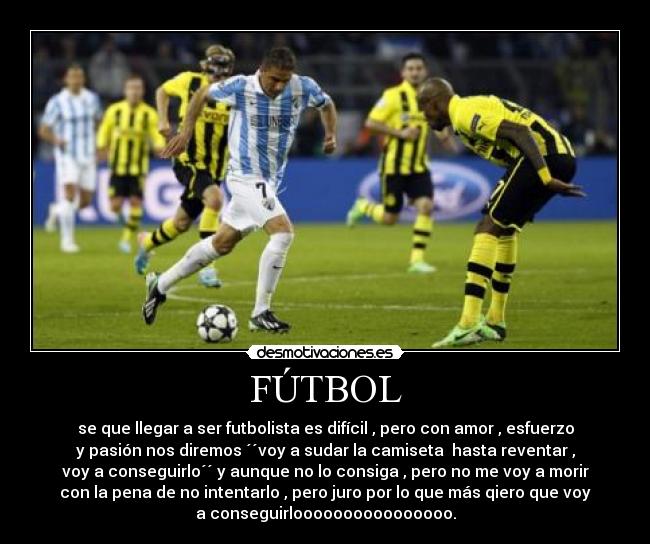 FÚTBOL - se que llegar a ser futbolista es difícil , pero con amor , esfuerzo
y pasión nos diremos ´´voy a sudar la camiseta hasta reventar ,
voy a conseguirlo´´ y aunque no lo consiga , pero no me voy a morir
con la pena de no intentarlo , pero juro por lo que más qiero que voy
a conseguirloooooooooooooooo.