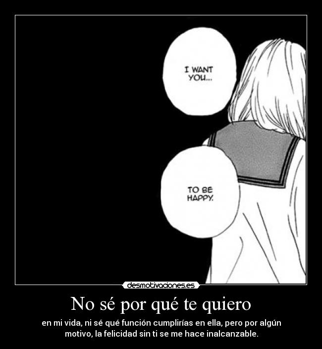 No sé por qué te quiero - en mi vida, ni sé qué función cumplirías en ella, pero por algún
motivo, la felicidad sin ti se me hace inalcanzable.