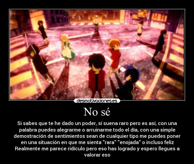 No sé - Si sabes que te he dado un poder, sí suena raro pero es así, con una
palabra puedes alegrarme o arruinarme todo el día, con una simple
demostración de sentimientos sean de cualquier tipo me puedes poner
en una situación en que me sienta rara enojada o incluso feliz
Realmente me parece ridículo pero eso has logrado y espero llegues a
valorar eso