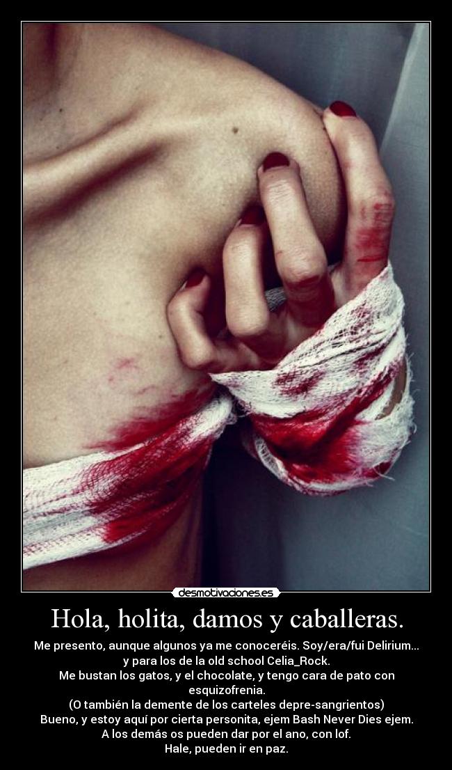 Hola, holita, damos y caballeras. - Me presento, aunque algunos ya me conoceréis. Soy/era/fui Delirium...
y para los de la old school Celia_Rock.
Me bustan los gatos, y el chocolate, y tengo cara de pato con
esquizofrenia.
(O también la demente de los carteles depre-sangrientos)
Bueno, y estoy aquí por cierta personita, ejem Bash Never Dies ejem.
A los demás os pueden dar por el ano, con lof.
Hale, pueden ir en paz.
