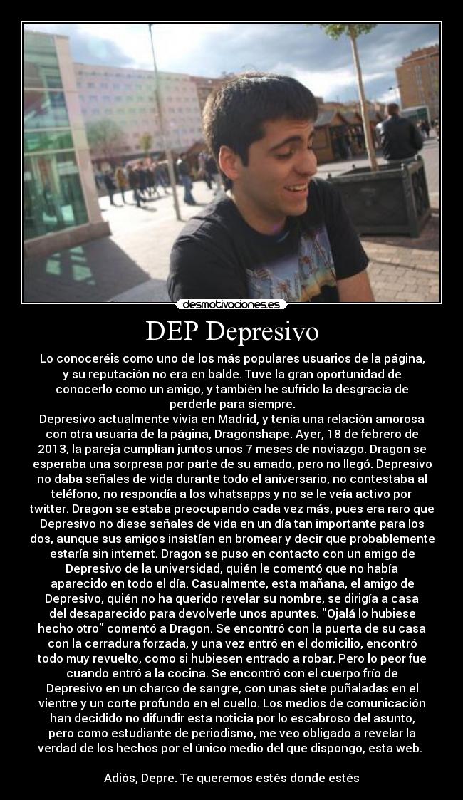 DEP Depresivo - Lo conoceréis como uno de los más populares usuarios de la página,
y su reputación no era en balde. Tuve la gran oportunidad de
conocerlo como un amigo, y también he sufrido la desgracia de
perderle para siempre.
Depresivo actualmente vivía en Madrid, y tenía una relación amorosa
con otra usuaria de la página, Dragonshape. Ayer, 18 de febrero de
2013, la pareja cumplían juntos unos 7 meses de noviazgo. Dragon se
esperaba una sorpresa por parte de su amado, pero no llegó. Depresivo
no daba señales de vida durante todo el aniversario, no contestaba al
teléfono, no respondía a los whatsapps y no se le veía activo por
twitter. Dragon se estaba preocupando cada vez más, pues era raro que
Depresivo no diese señales de vida en un día tan importante para los
dos, aunque sus amigos insistían en bromear y decir que probablemente
estaría sin internet. Dragon se puso en contacto con un amigo de
Depresivo de la universidad, quién le comentó que no había
aparecido en todo el día. Casualmente, esta mañana, el amigo de
Depresivo, quién no ha querido revelar su nombre, se dirigía a casa
del desaparecido para devolverle unos apuntes. Ojalá lo hubiese
hecho otro comentó a Dragon. Se encontró con la puerta de su casa
con la cerradura forzada, y una vez entró en el domicilio, encontró
todo muy revuelto, como si hubiesen entrado a robar. Pero lo peor fue
cuando entró a la cocina. Se encontró con el cuerpo frío de
Depresivo en un charco de sangre, con unas siete puñaladas en el
vientre y un corte profundo en el cuello. Los medios de comunicación
han decidido no difundir esta noticia por lo escabroso del asunto,
pero como estudiante de periodismo, me veo obligado a revelar la
verdad de los hechos por el único medio del que dispongo, esta web. 

Adiós, Depre. Te queremos estés donde estés