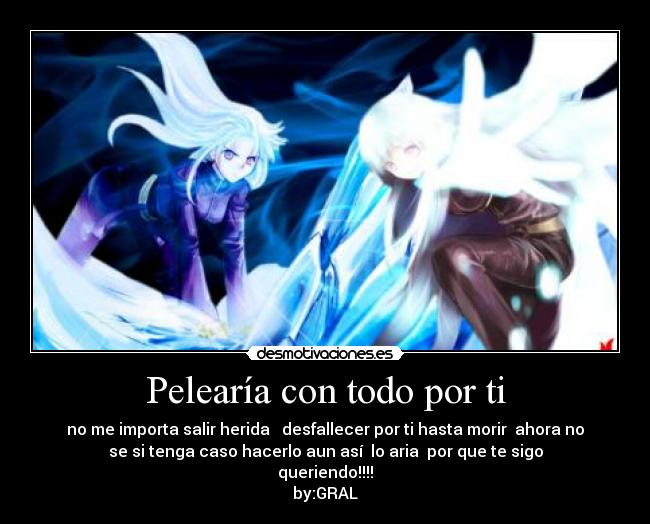 Pelearía con todo por ti - no me importa salir herida desfallecer por ti hasta morir ahora no
se si tenga caso hacerlo aun así lo aria por que te sigo
queriendo!!!!
by:GRAL