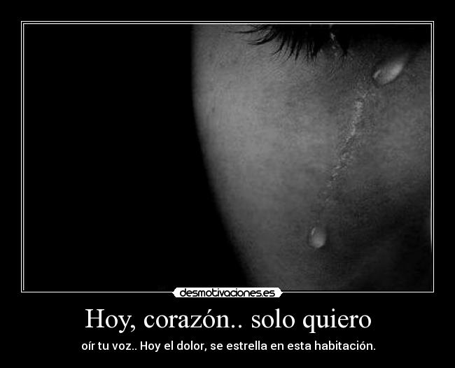 Hoy, corazón.. solo quiero - oír tu voz.. Hoy el dolor, se estrella en esta habitación.