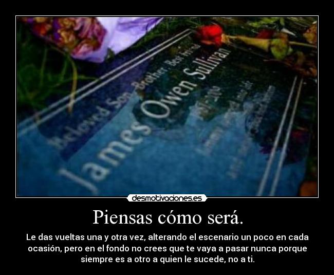 Piensas cómo será. - Le das vueltas una y otra vez, alterando el escenario un poco en cada
ocasión, pero en el fondo no crees que te vaya a pasar nunca porque
siempre es a otro a quien le sucede, no a ti.