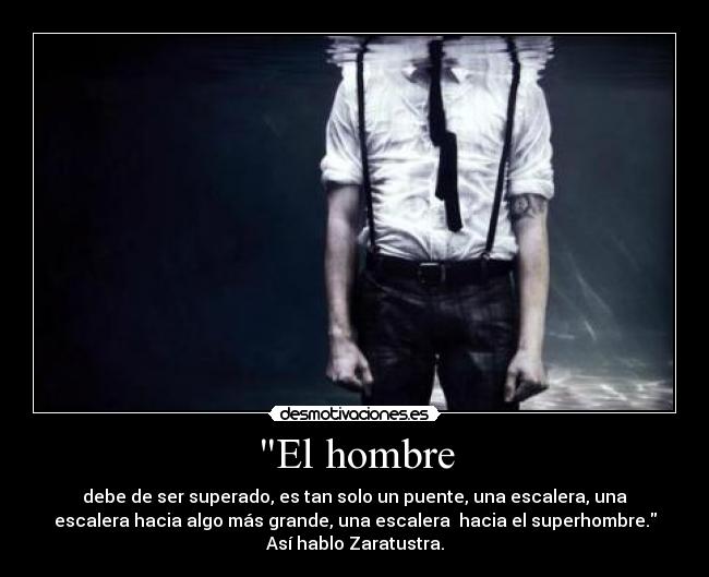 El hombre - debe de ser superado, es tan solo un puente, una escalera, una
escalera hacia algo más grande, una escalera  hacia el superhombre.
Así hablo Zaratustra.