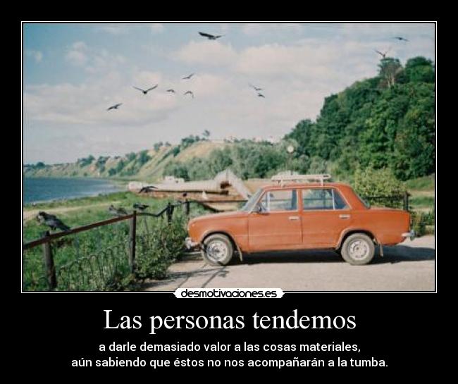 Las personas tendemos - a darle demasiado valor a las cosas materiales,
aún sabiendo que éstos no nos acompañarán a la tumba.