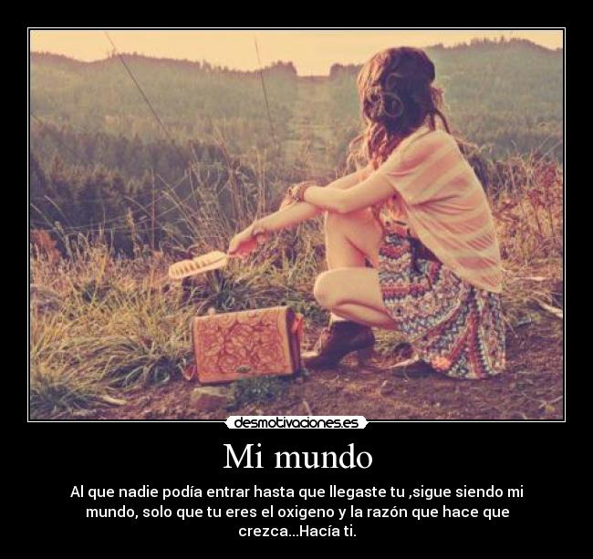 Mi mundo - Al que nadie podía entrar hasta que llegaste tu ,sigue siendo mi
mundo, solo que tu eres el oxigeno y la razón que hace que
crezca...Hacía ti.