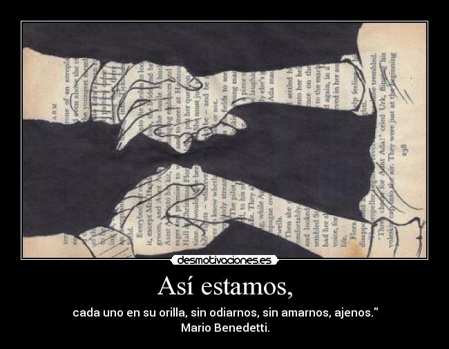 Así estamos, - cada uno en su orilla, sin odiarnos, sin amarnos, ajenos.
Mario Benedetti.