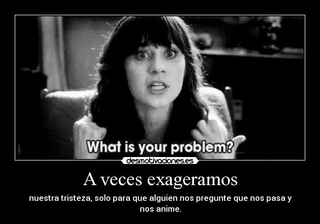 A veces exageramos - nuestra tristeza, solo para que alguien nos pregunte que nos pasa y nos anime.