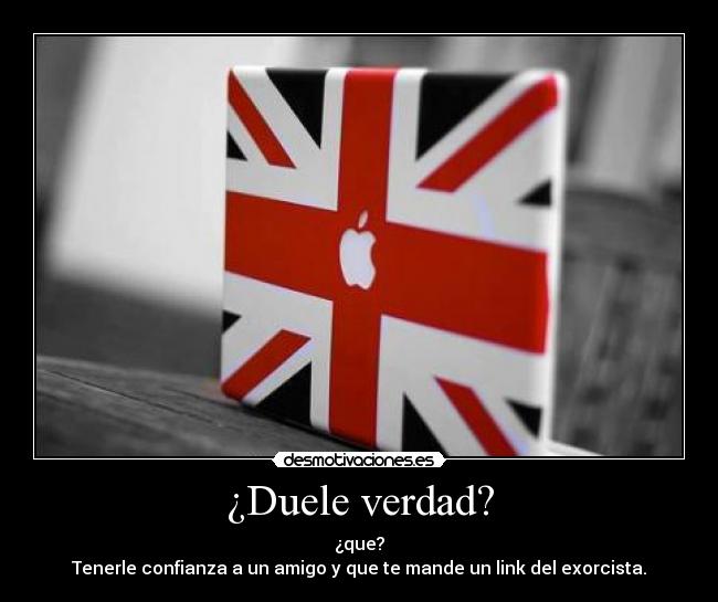 ¿Duele verdad? - ¿que?
Tenerle confianza a un amigo y que te mande un link del exorcista.