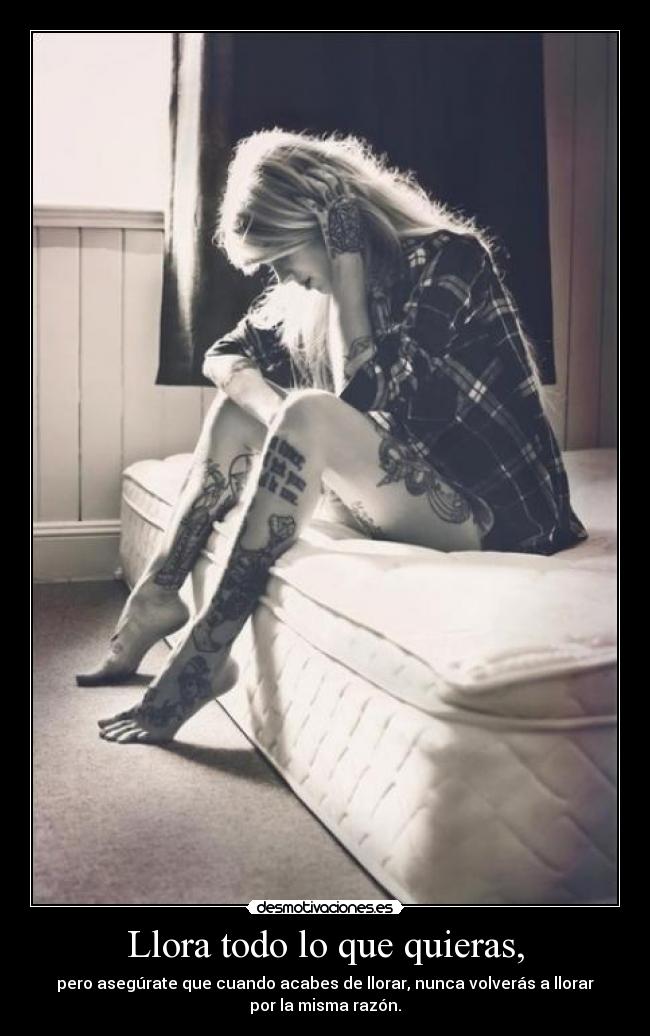 Llora todo lo que quieras, - pero asegúrate que cuando acabes de llorar, nunca volverás a llorar
por la misma razón.