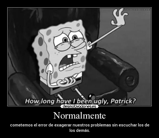 Normalmente - cometemos el error de exagerar nuestros problemas sin escuchar los de los demás.