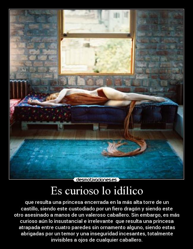 Es curioso lo idílico - que resulta una princesa encerrada en la más alta torre de un
castillo, siendo este custodiado por un fiero dragón y siendo este
otro asesinado a manos de un valeroso caballero. Sin embargo, es más
curioso aún lo insustancial e irrelevante que resulta una princesa
atrapada entre cuatro paredes sin ornamento alguno, siendo estas
abrigadas por un temor y una inseguridad incesantes, totalmente
invisibles a ojos de cualquier caballero.