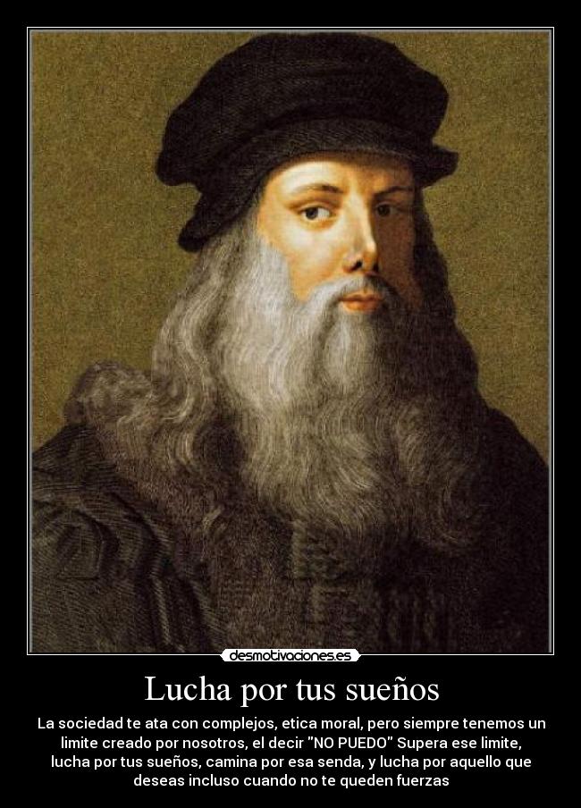 Lucha por tus sueños - La sociedad te ata con complejos, etica moral, pero siempre tenemos un
limite creado por nosotros, el decir NO PUEDO Supera ese limite,
lucha por tus sueños, camina por esa senda, y lucha por aquello que
deseas incluso cuando no te queden fuerzas