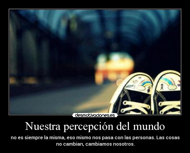 Nuestra percepción del mundo - no es siempre la misma, eso mismo nos pasa con las personas. Las cosas
no cambian, cambiamos nosotros.