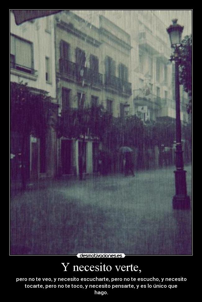 Y necesito verte, - pero no te veo, y necesito escucharte, pero no te escucho, y necesito
tocarte, pero no te toco, y necesito pensarte, y es lo único que
hago.