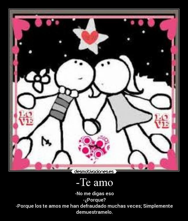 -Te amo - -No me digas eso
-¿Porque?
-Porque los te amos me han defraudado muchas veces; Simplemente demuestramelo.