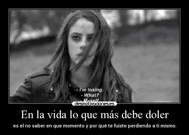 En la vida lo que más debe doler - es el no saber en que momento y por qué te fuiste perdiendo a ti mismo.