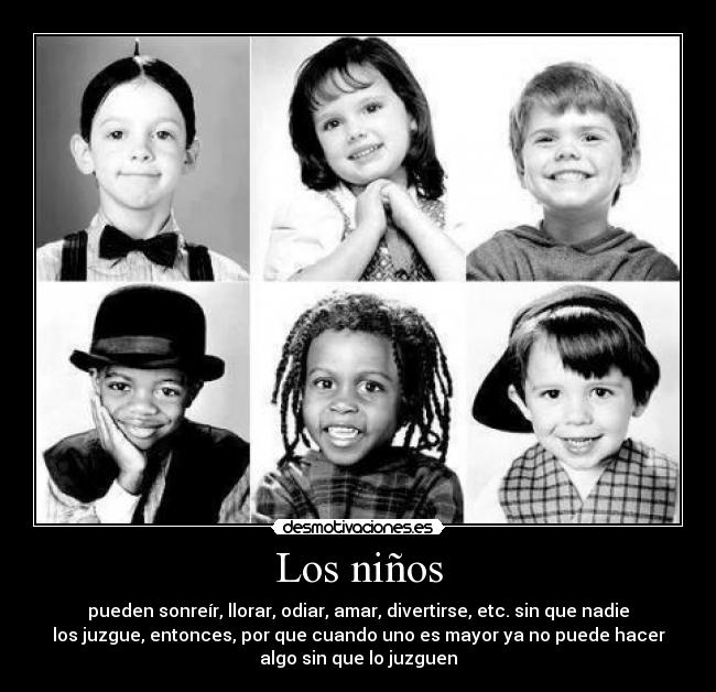 Los niños - pueden sonreír, llorar, odiar, amar, divertirse, etc. sin que nadie
los juzgue, entonces, por que cuando uno es mayor ya no puede hacer
algo sin que lo juzguen