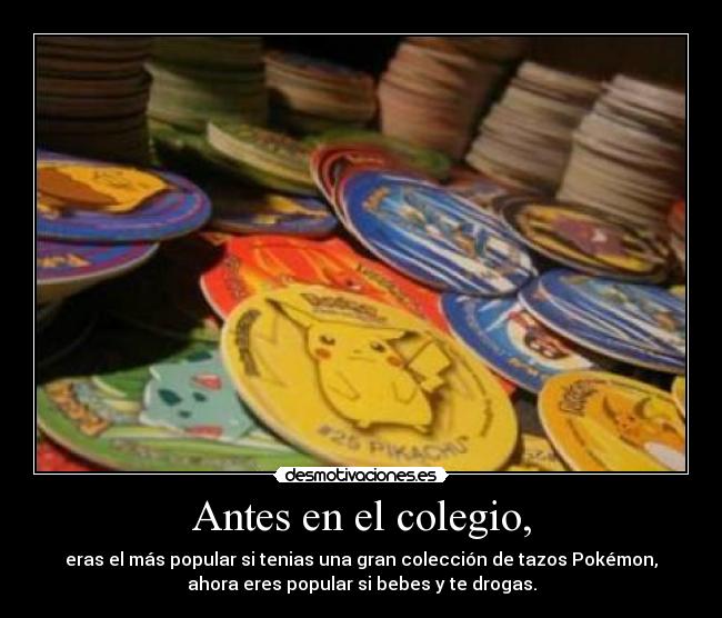 Antes en el colegio, - eras el más popular si tenias una gran colección de tazos Pokémon,
ahora eres popular si bebes y te drogas.