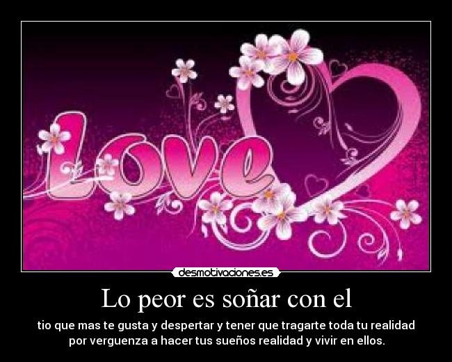 Lo peor es soñar con el - tio que mas te gusta y despertar y tener que tragarte toda tu realidad
por verguenza a hacer tus sueños realidad y vivir en ellos.