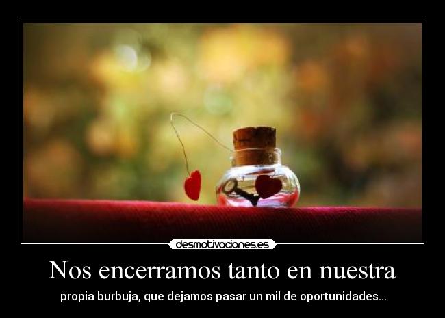 Nos encerramos tanto en nuestra - propia burbuja, que dejamos pasar un mil de oportunidades...