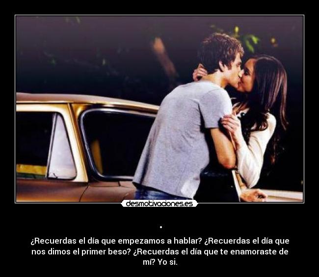 . - ¿Recuerdas el día que empezamos a hablar? ¿Recuerdas el día que
nos dimos el primer beso? ¿Recuerdas el día que te enamoraste de
mí? Yo si.