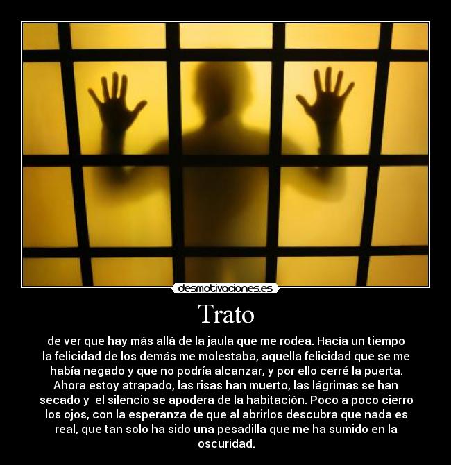 Trato - de ver que hay más allá de la jaula que me rodea. Hacía un tiempo
la felicidad de los demás me molestaba, aquella felicidad que se me
había negado y que no podría alcanzar, y por ello cerré la puerta.
Ahora estoy atrapado, las risas han muerto, las lágrimas se han
secado y  el silencio se apodera de la habitación. Poco a poco cierro
los ojos, con la esperanza de que al abrirlos descubra que nada es
real, que tan solo ha sido una pesadilla que me ha sumido en la
oscuridad.