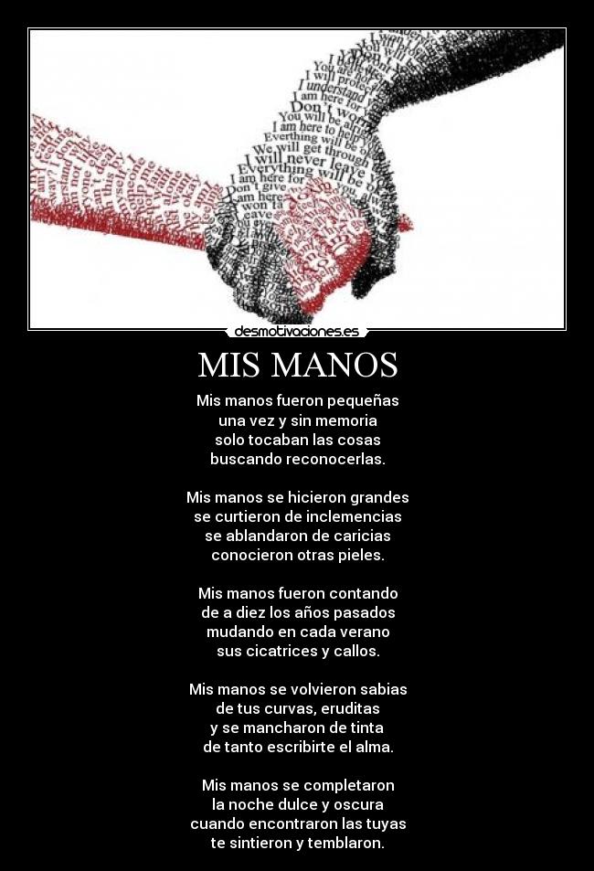 MIS MANOS - Mis manos fueron pequeñas
una vez y sin memoria
solo tocaban las cosas
buscando reconocerlas.
Mis manos se hicieron grandes
se curtieron de inclemencias
se ablandaron de caricias
conocieron otras pieles.
Mis manos fueron contando
de a diez los años pasados
mudando en cada verano
sus cicatrices y callos.
Mis manos se volvieron sabias
de tus curvas, eruditas
y se mancharon de tinta
de tanto escribirte el alma.
Mis manos se completaron
la noche dulce y oscura
cuando encontraron las tuyas
te sintieron y temblaron.