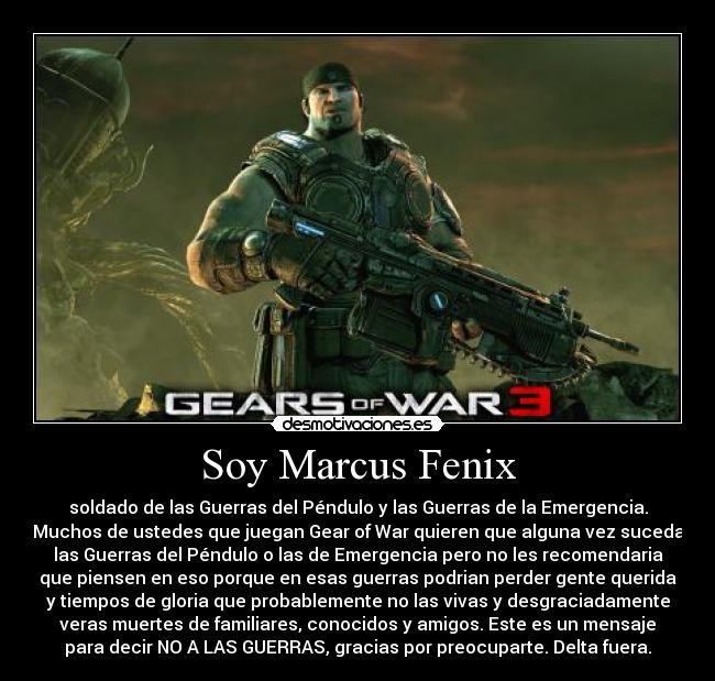 Soy Marcus Fenix - soldado de las Guerras del Péndulo y las Guerras de la Emergencia.
Muchos de ustedes que juegan Gear of War quieren que alguna vez suceda
las Guerras del Péndulo o las de Emergencia pero no les recomendaria
que piensen en eso porque en esas guerras podrian perder gente querida
y tiempos de gloria que probablemente no las vivas y desgraciadamente
veras muertes de familiares, conocidos y amigos. Este es un mensaje
para decir NO A LAS GUERRAS, gracias por preocuparte. Delta fuera.
