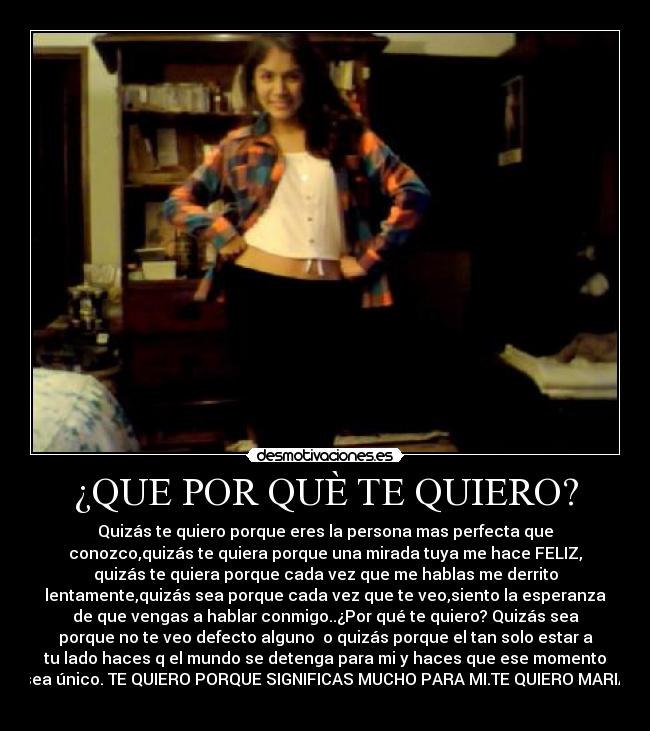 ¿QUE POR QUÈ TE QUIERO? - Quizás te quiero porque eres la persona mas perfecta que
conozco,quizás te quiera porque una mirada tuya me hace FELIZ,
quizás te quiera porque cada vez que me hablas me derrito
lentamente,quizás sea porque cada vez que te veo,siento la esperanza
de que vengas a hablar conmigo..¿Por qué te quiero? Quizás sea
porque no te veo defecto alguno o quizás porque el tan solo estar a
tu lado haces q el mundo se detenga para mi y haces que ese momento
sea único. TE QUIERO PORQUE SIGNIFICAS MUCHO PARA MI.TE QUIERO MARIA
♥