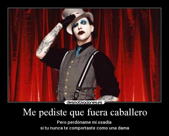 Me pediste que fuera caballero - Pero perdóname mi osadía
si tu nunca te comportaste como una dama