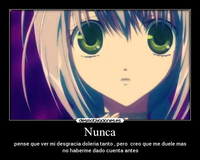 Nunca - pense que ver mi desgracia doleria tanto , pero  creo que me duele mas
no haberme dado cuenta antes