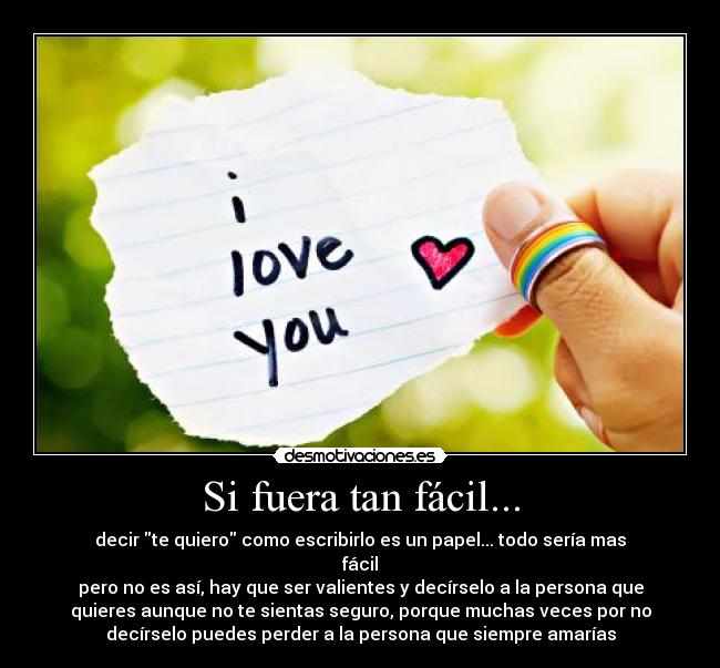 Si fuera tan fácil... - decir te quiero como escribirlo es un papel... todo sería mas
fácil
pero no es así, hay que ser valientes y decírselo a la persona que
quieres aunque no te sientas seguro, porque muchas veces por no
decírselo puedes perder a la persona que siempre amarías