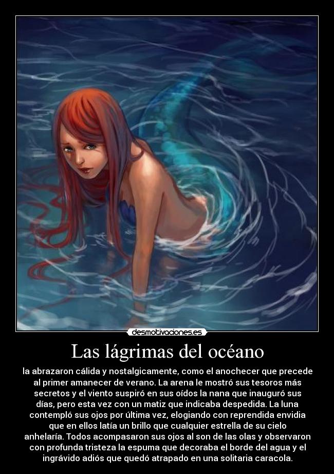 Las lágrimas del océano - la abrazaron cálida y nostalgicamente, como el anochecer que precede
al primer amanecer de verano. La arena le mostró sus tesoros más
secretos y el viento suspiró en sus oídos la nana que inauguró sus
días, pero esta vez con un matiz que indicaba despedida. La luna
contempló sus ojos por última vez, elogiando con reprendida envidia
que en ellos latía un brillo que cualquier estrella de su cielo
anhelaría. Todos acompasaron sus ojos al son de las olas y observaron
con profunda tristeza la espuma que decoraba el borde del agua y el
ingrávido adiós que quedó atrapado en una solitaria caracola.