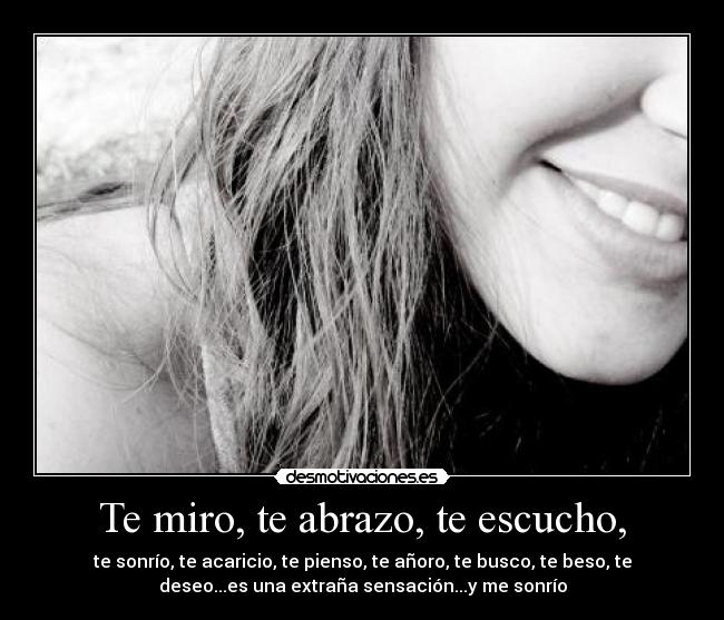 Te miro, te abrazo, te escucho, - te sonrío, te acaricio, te pienso, te añoro, te busco, te beso, te
deseo...es una extraña sensación...y me sonrío