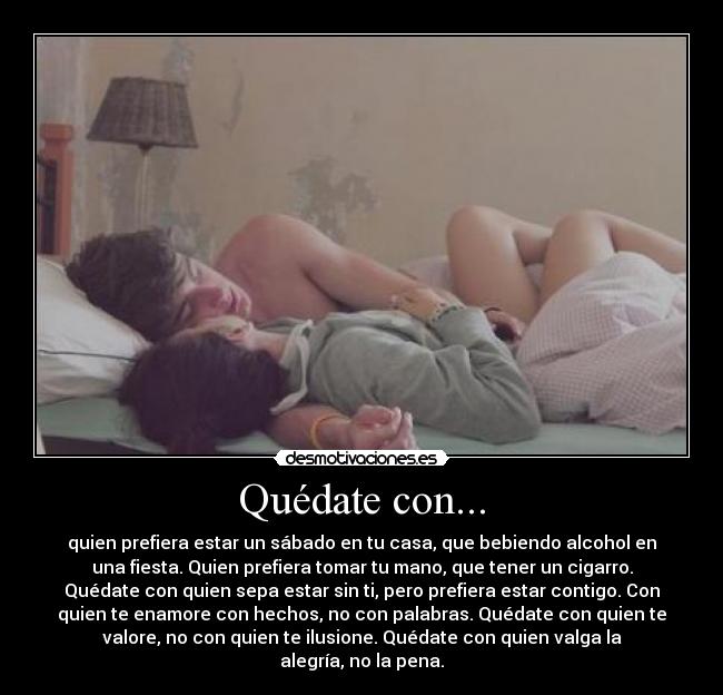 Quédate con... - quien prefiera estar un sábado en tu casa, que bebiendo alcohol en
una fiesta. Quien prefiera tomar tu mano, que tener un cigarro.
Quédate con quien sepa estar sin ti, pero prefiera estar contigo. Con
quien te enamore con hechos, no con palabras. Quédate con quien te
valore, no con quien te ilusione. Quédate con quien valga la
alegría, no la pena.