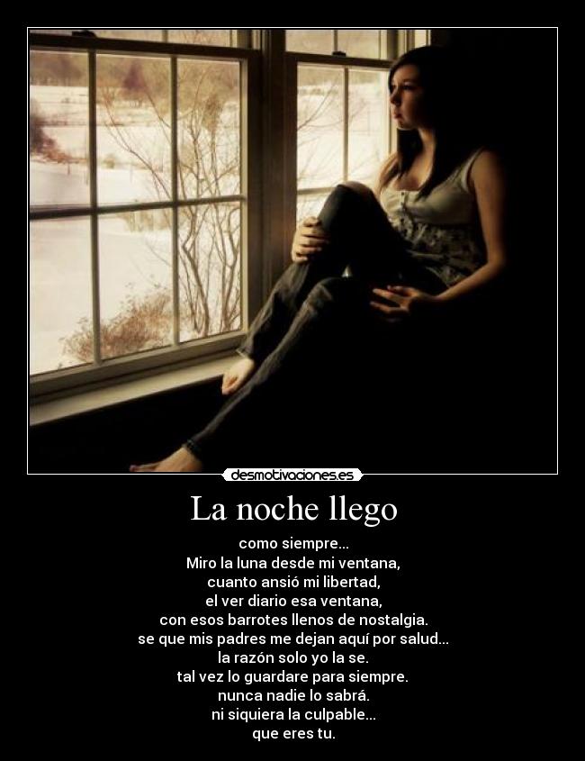 La noche llego - como siempre...
Miro la luna desde mi ventana,
cuanto ansió mi libertad,
el ver diario esa ventana,
con esos barrotes llenos de nostalgia.
se que mis padres me dejan aquí por salud...
la razón solo yo la se.
tal vez lo guardare para siempre.
nunca nadie lo sabrá.
ni siquiera la culpable...
que eres tu.