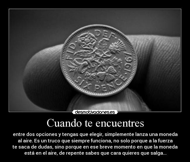 Cuando te encuentres - entre dos opciones y tengas que elegir, simplemente lanza una moneda
al aire. Es un truco que siempre funciona, no solo porque a la fuerza
te saca de dudas, sino porque en ese breve momento en que la moneda
está en el aire, de repente sabes que cara quieres que salga...