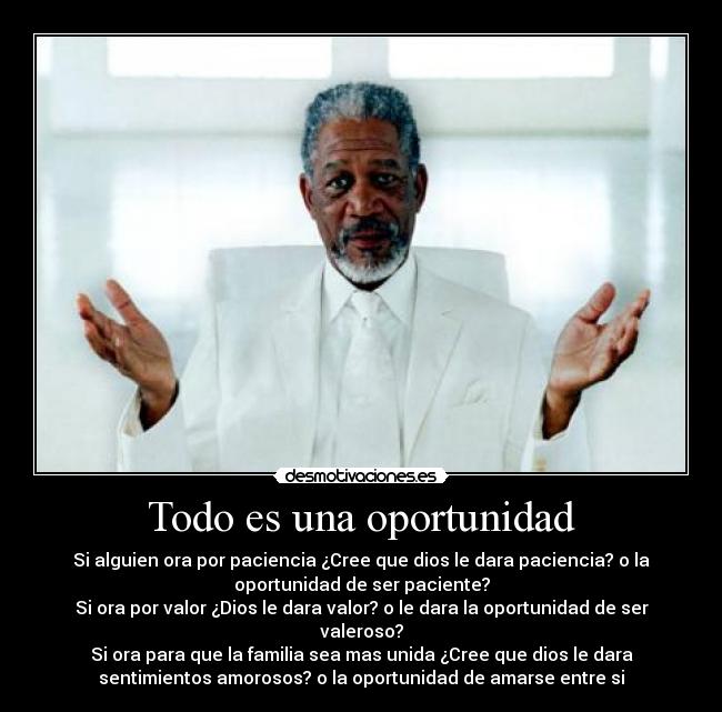 Todo es una oportunidad - Si alguien ora por paciencia ¿Cree que dios le dara paciencia? o la
oportunidad de ser paciente?
Si ora por valor ¿Dios le dara valor? o le dara la oportunidad de ser
valeroso?
Si ora para que la familia sea mas unida ¿Cree que dios le dara
sentimientos amorosos? o la oportunidad de amarse entre si