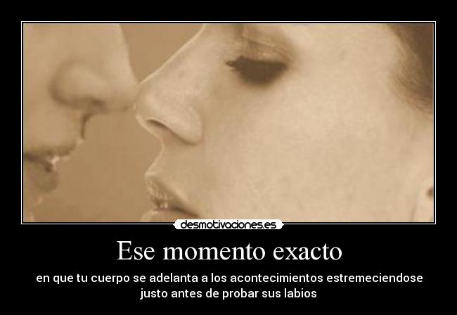 Ese momento exacto - en que tu cuerpo se adelanta a los acontecimientos estremeciendose
justo antes de probar sus labios
