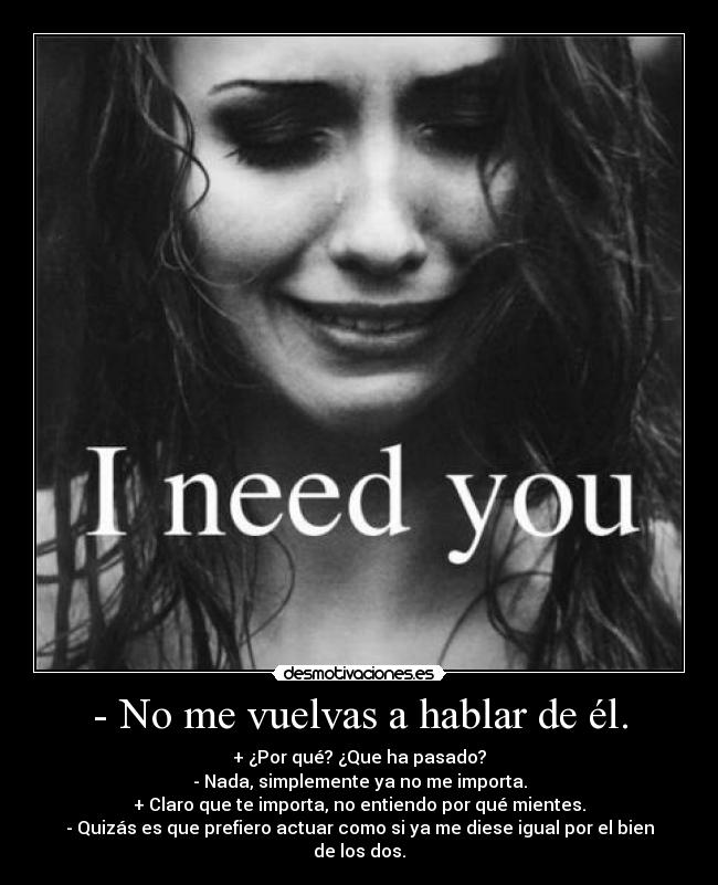 - No me vuelvas a hablar de él. - + ¿Por qué? ¿Que ha pasado?
- Nada, simplemente ya no me importa.
+ Claro que te importa, no entiendo por qué mientes.
- Quizás es que prefiero actuar como si ya me diese igual por el bien de los dos.