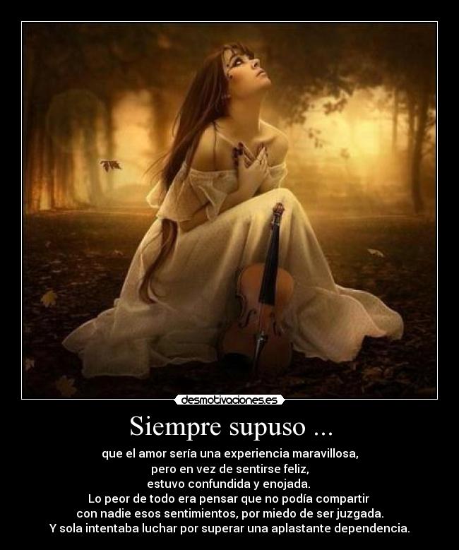 Siempre supuso ... - que el amor sería una experiencia maravillosa,
pero en vez de sentirse feliz,
estuvo confundida y enojada. 
Lo peor de todo era pensar que no podía compartir 
con nadie esos sentimientos, por miedo de ser juzgada.
Y sola intentaba luchar por superar una aplastante dependencia.