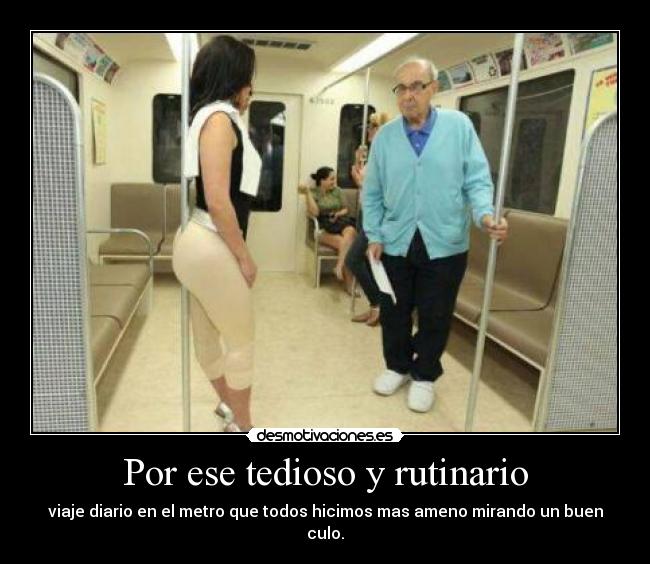 Por ese tedioso y rutinario - viaje diario en el metro que todos hicimos mas ameno mirando un buen culo.